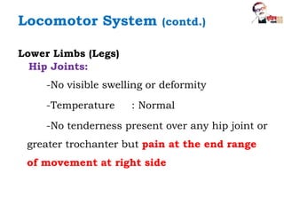 Lower Limbs (Legs)
Hip Joints:
-No visible swelling or deformity
-Temperature : Normal
-No tenderness present over any hip joint or
greater trochanter but pain at the end range
of movement at right side
Locomotor System (contd.)
 