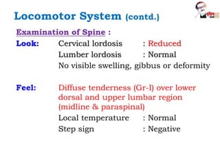 Examination of Spine :
Look: Cervical lordosis : Reduced
Lumber lordosis : Normal
No visible swelling, gibbus or deformity
Feel: Diffuse tenderness (Gr-I) over lower
dorsal and upper lumbar region
(midline & paraspinal)
Local temperature : Normal
Step sign : Negative
Locomotor System (contd.)
 