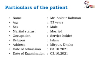 Particulars of the patient
▪ Name : Mr. Anisur Rahman
▪ Age : 53 years
▪ Sex : Male
▪ Marital status : Married
▪ Occupation : Service holder
▪ Religion : Islam
▪ Address : Mirpur, Dhaka
▪ Date of Admission : 03.10.2021
▪ Date of Examination : 03.10.2021
 
