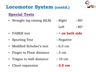 Special Tests
▪ Straight leg raising (SLR) : Right : 80°
Left : 80°
▪ FABER test : + on both side
▪ Spurling Test : Negative
▪ Modified Schober’s test : 6.5 cm
▪ Finger to Floor distance : 3 cm
▪ Tragus to wall distance : 10 cm
▪ Chest expansion : 2.5 cm
Locomotor System (contd.)
 