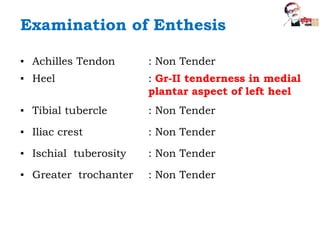 Examination of Enthesis
▪ Achilles Tendon : Non Tender
▪ Heel : Gr-II tenderness in medial
plantar aspect of left heel
▪ Tibial tubercle : Non Tender
▪ Iliac crest : Non Tender
▪ Ischial tuberosity : Non Tender
▪ Greater trochanter : Non Tender
 