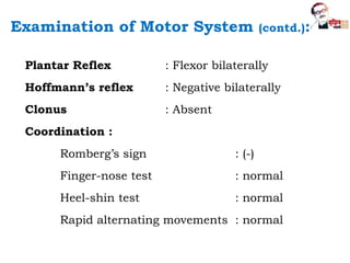 Plantar Reflex : Flexor bilaterally
Hoffmann’s reflex : Negative bilaterally
Clonus : Absent
Coordination :
Romberg’s sign : (-)
Finger-nose test : normal
Heel-shin test : normal
Rapid alternating movements : normal
Examination of Motor System (contd.):
 