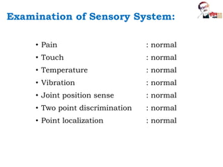 • Pain : normal
• Touch : normal
• Temperature : normal
• Vibration : normal
• Joint position sense : normal
• Two point discrimination : normal
• Point localization : normal
Examination of Sensory System:
 
