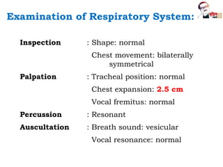 Inspection : Shape: normal
Chest movement: bilaterally
symmetrical
Palpation : Tracheal position: normal
Chest expansion: 2.5 cm
Vocal fremitus: normal
Percussion : Resonant
Auscultation : Breath sound: vesicular
Vocal resonance: normal
Examination of Respiratory System:
 