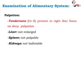 Palpation:
-Tenderness (Gr-II) present in right iliac fossa
on deep palpation
-Liver: not enlarged
-Spleen: not palpable
-Kidneys: not ballotable
Examination of Alimentary System:
 