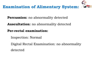 Percussion: no abnormality detected
Auscultation: no abnormality detected
Per-rectal examination:
Inspection: Normal
Digital Rectal Examination: no abnormality
detected
Examination of Alimentary System:
 