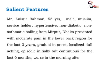 Mr. Anisur Rahman, 53 yrs, male, muslim,
service holder, hypertensive, non-diabetic, non-
asthmatic hailing from Mirpur, Dhaka presented
with moderate pain in the lower back region for
the last 3 years, gradual in onset, localized dull
aching, episodic initially but continuous for the
last 6 months, worse in the morning after
Salient Features
 