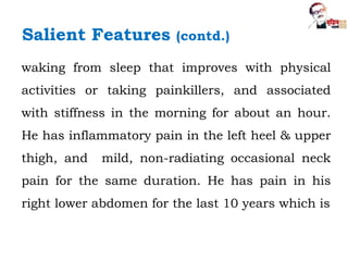 waking from sleep that improves with physical
activities or taking painkillers, and associated
with stiffness in the morning for about an hour.
He has inflammatory pain in the left heel & upper
thigh, and mild, non-radiating occasional neck
pain for the same duration. He has pain in his
right lower abdomen for the last 10 years which is
Salient Features (contd.)
 