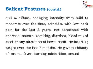dull & diffuse, changing intensity from mild to
moderate over the time, coincides with low back
pain for the last 3 years, not associated with
anorexia, nausea, vomiting, diarrhea, blood mixed
stool or any alteration of bowel habit. He lost 4 kg
weight over the last 7 months. He gave no history
of trauma, fever, burning micturition, sexual
Salient Features (contd.)
 