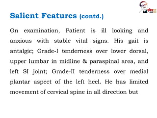 On examination, Patient is ill looking and
anxious with stable vital signs. His gait is
antalgic; Grade-I tenderness over lower dorsal,
upper lumbar in midline & paraspinal area, and
left SI joint; Grade-II tenderness over medial
plantar aspect of the left heel. He has limited
movement of cervical spine in all direction but
Salient Features (contd.)
 