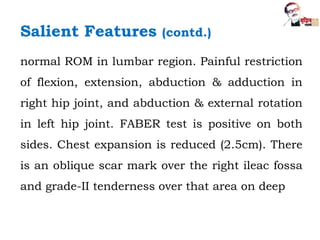 normal ROM in lumbar region. Painful restriction
of flexion, extension, abduction & adduction in
right hip joint, and abduction & external rotation
in left hip joint. FABER test is positive on both
sides. Chest expansion is reduced (2.5cm). There
is an oblique scar mark over the right ileac fossa
and grade-II tenderness over that area on deep
Salient Features (contd.)
 