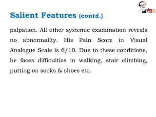 palpation. All other systemic examination reveals
no abnormality. His Pain Score in Visual
Analogue Scale is 6/10. Due to these conditions,
he faces difficulties in walking, stair climbing,
putting on socks & shoes etc.
Salient Features (contd.)
 
