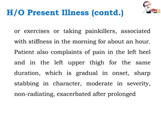 or exercises or taking painkillers, associated
with stiffness in the morning for about an hour.
Patient also complaints of pain in the left heel
and in the left upper thigh for the same
duration, which is gradual in onset, sharp
stabbing in character, moderate in severity,
non-radiating, exacerbated after prolonged
H/O Present Illness (contd.)
 