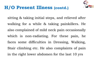 H/O Present Illness (contd.)
sitting & taking initial steps, and relieved after
walking for a while & taking painkillers. He
also complained of mild neck pain occasionally
which is non-radiating. For these pain, he
faces some difficulties in Dressing, Walking,
Stair climbing etc. He also complaints of pain
in the right lower abdomen for the last 10 yrs
 