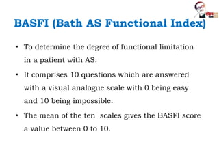 BASFI (Bath AS Functional Index)
• To determine the degree of functional limitation
in a patient with AS.
• It comprises 10 questions which are answered
with a visual analogue scale with 0 being easy
and 10 being impossible.
• The mean of the ten scales gives the BASFI score
a value between 0 to 10.
 