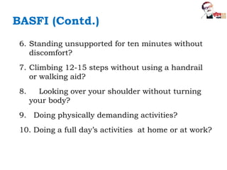 6. Standing unsupported for ten minutes without
discomfort?
7. Climbing 12-15 steps without using a handrail
or walking aid?
8. Looking over your shoulder without turning
your body?
9. Doing physically demanding activities?
10. Doing a full day’s activities at home or at work?
BASFI (Contd.)
 