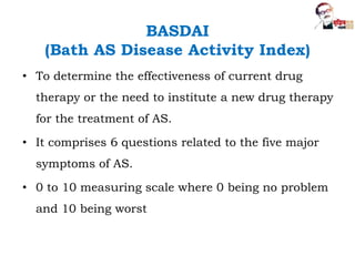BASDAI
(Bath AS Disease Activity Index)
• To determine the effectiveness of current drug
therapy or the need to institute a new drug therapy
for the treatment of AS.
• It comprises 6 questions related to the five major
symptoms of AS.
• 0 to 10 measuring scale where 0 being no problem
and 10 being worst
 