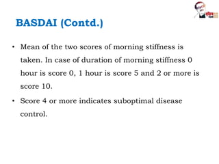 BASDAI (Contd.)
• Mean of the two scores of morning stiffness is
taken. In case of duration of morning stiffness 0
hour is score 0, 1 hour is score 5 and 2 or more is
score 10.
• Score 4 or more indicates suboptimal disease
control.
 