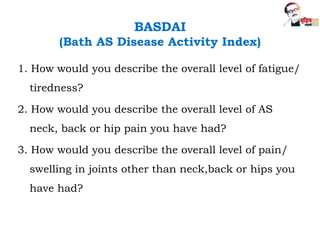 BASDAI
(Bath AS Disease Activity Index)
1. How would you describe the overall level of fatigue/
tiredness?
2. How would you describe the overall level of AS
neck, back or hip pain you have had?
3. How would you describe the overall level of pain/
swelling in joints other than neck,back or hips you
have had?
 