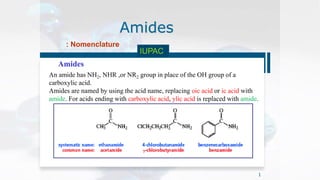 Amides
Amides
1
: Nomenclature
IUPAC
An amide has NH2, NHR ,or NR2 group in place of the OH group of a
carboxylic acid.
Amides are named by using the acid name, replacing oic acid or ic acid with
amide. For acids ending with carboxylic acid, ylic acid is replaced with amide.
 