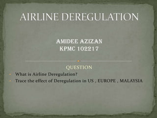 QUESTION
• What is Airline Deregulation?
• Trace the effect of Deregulation in US , EUROPE , MALAYSIA
AMIDEE AZIZAN
KPMC 102217
 