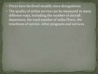  Prices have declined steadily since deregulation
 The quality of airline service can be measured in many
different ways, including the number of aircraft
departures, the total number of miles flown, the
timeliness of service, other programs and services
 