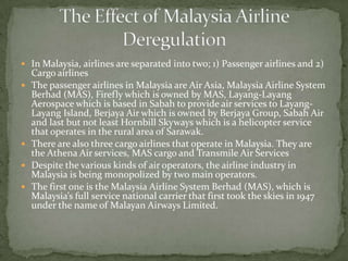  In Malaysia, airlines are separated into two; 1) Passenger airlines and 2)
Cargo airlines
 The passenger airlines in Malaysia are Air Asia, Malaysia Airline System
Berhad (MAS), Firefly which is owned by MAS, Layang-Layang
Aerospace which is based in Sabah to provide air services to Layang-
Layang Island, Berjaya Air which is owned by Berjaya Group, Sabah Air
and last but not least Hornbill Skyways which is a helicopter service
that operates in the rural area of Sarawak.
 There are also three cargo airlines that operate in Malaysia. They are
the Athena Air services, MAS cargo and Transmile Air Services
 Despite the various kinds of air operators, the airline industry in
Malaysia is being monopolized by two main operators.
 The first one is the Malaysia Airline System Berhad (MAS), which is
Malaysia’s full service national carrier that first took the skies in 1947
under the name of Malayan Airways Limited.
 
