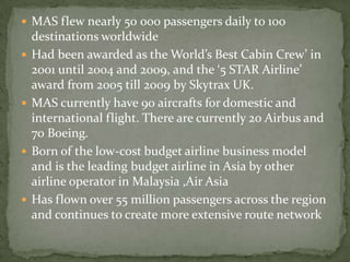  MAS flew nearly 50 000 passengers daily to 100
destinations worldwide
 Had been awarded as the World’s Best Cabin Crew’ in
2001 until 2004 and 2009, and the ‘5 STAR Airline’
award from 2005 till 2009 by Skytrax UK.
 MAS currently have 90 aircrafts for domestic and
international flight. There are currently 20 Airbus and
70 Boeing.
 Born of the low-cost budget airline business model
and is the leading budget airline in Asia by other
airline operator in Malaysia ,Air Asia
 Has flown over 55 million passengers across the region
and continues to create more extensive route network
 