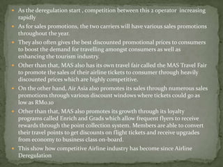  As the deregulation start , competition between this 2 operator increasing
rapidly
 As for sales promotions, the two carriers will have various sales promotions
throughout the year.
 They also often gives the best discounted promotional prices to consumers
to boost the demand for travelling amongst consumers as well as
enhancing the tourism industry.
 Other than that, MAS also has its own travel fair called the MAS Travel Fair
to promote the sales of their airline tickets to consumer through heavily
discounted prices which are highly competitive.
 On the other hand, Air Asia also promotes its sales through numerous sales
promotions through various discount windows where tickets could go as
low as RM0.10
 Other than that, MAS also promotes its growth through its loyalty
programs called Enrich and Grads which allow frequent flyers to receive
rewards through the point collection system. Members are able to convert
their travel points to get discounts on flight tickets and receive upgrades
from economy to business class on-board.
 This show how competitive Airline industry has become since Airline
Deregulation
 