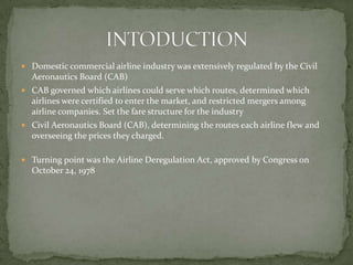  Domestic commercial airline industry was extensively regulated by the Civil
Aeronautics Board (CAB)
 CAB governed which airlines could serve which routes, determined which
airlines were certified to enter the market, and restricted mergers among
airline companies. Set the fare structure for the industry
 Civil Aeronautics Board (CAB), determining the routes each airline flew and
overseeing the prices they charged.
 Turning point was the Airline Deregulation Act, approved by Congress on
October 24, 1978
 