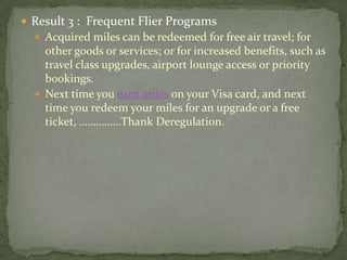  Result 3 : Frequent Flier Programs
 Acquired miles can be redeemed for free air travel; for
other goods or services; or for increased benefits, such as
travel class upgrades, airport lounge access or priority
bookings.
 Next time you earn miles on your Visa card, and next
time you redeem your miles for an upgrade or a free
ticket, ……………Thank Deregulation.
 