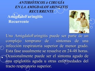 ANTIBIÓTICOS ò CIRUGÍA
EN LA AMIGDALOFARINGITIS
RECURRENTE

AmigdaloFaringitis
Recurrente
Una AmigdaloFaringitis puede ser parte de un
complejo temprano de
síntomas de una
infección respiratoria superior de menor grado.
Esta fase usualmente se resuelve en 24-48 horas.
Ocasionalmente puede ser el síntoma agudo de
una epiglotitis aguda u otras enfermedades del
tracto respiratorio superior.

 
