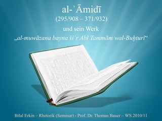 al-ʾĀmidī
                     (295/908 – 371/932)
                und sein Werk
„al-muwāzana bayna šiʿr Abī Tammām wal-Buḫturī“




Bilal Erkin – Rhetorik (Seminar) - Prof. Dr. Thomas Bauer – WS 2010/11
 