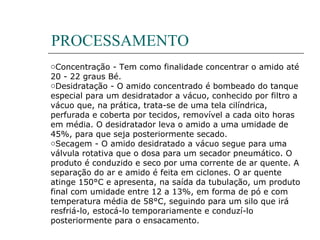 PROCESSAMENTO
oConcentração - Tem como finalidade concentrar o amido até
20 - 22 graus Bé.
oDesidratação - O amido concentrado é bombeado do tanque
especial para um desidratador a vácuo, conhecido por filtro a
vácuo que, na prática, trata-se de uma tela cilíndrica,
perfurada e coberta por tecidos, removível a cada oito horas
em média. O desidratador leva o amido a uma umidade de
45%, para que seja posteriormente secado.
oSecagem - O amido desidratado a vácuo segue para uma
válvula rotativa que o dosa para um secador pneumático. O
produto é conduzido e seco por uma corrente de ar quente. A
separação do ar e amido é feita em ciclones. O ar quente
atinge 150°C e apresenta, na saída da tubulação, um produto
final com umidade entre 12 a 13%, em forma de pó e com
temperatura média de 58°C, seguindo para um silo que irá
resfriá-lo, estocá-lo temporariamente e conduzí-lo
posteriormente para o ensacamento.
 
