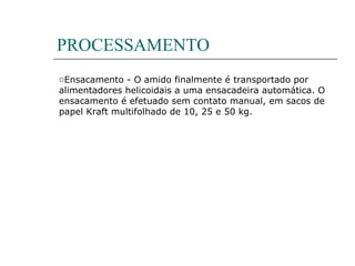 PROCESSAMENTO
oEnsacamento - O amido finalmente é transportado por
alimentadores helicoidais a uma ensacadeira automática. O
ensacamento é efetuado sem contato manual, em sacos de
papel Kraft multifolhado de 10, 25 e 50 kg.
 