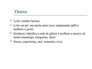 Outros
 Leite: contém lactose
 Leite em pó: um miolo mais seco, tamponante (pH) e
melhora o gosto.
 Gorduras: lubrifica a rede de glúten e melhora a maciez do
miolo (manteiga, margarina, óleo)
 Nozes, especiarias, mel, sementes, ovos
 