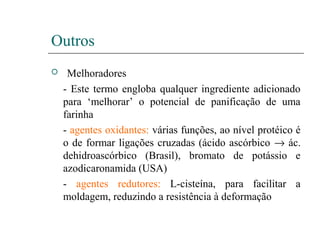 Outros
 Melhoradores
- Este termo engloba qualquer ingrediente adicionado
para ‘melhorar’ o potencial de panificação de uma
farinha
- agentes oxidantes: várias funções, ao nível protéico é
o de formar ligações cruzadas (ácido ascórbico → ác.
dehidroascórbico (Brasil), bromato de potássio e
azodicaronamida (USA)
- agentes redutores: L-cisteína, para facilitar a
moldagem, reduzindo a resistência à deformação
 