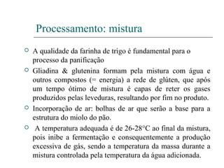 Processamento: mistura
 A qualidade da farinha de trigo é fundamental para o
processo da panificação
 Gliadina & glutenina formam pela mistura com água e
outros compostos (= energia) a rede de glúten, que após
um tempo ótimo de mistura é capas de reter os gases
produzidos pelas leveduras, resultando por fim no produto.
 Incorporação de ar: bolhas de ar que serão a base para a
estrutura do miolo do pão.
 A temperatura adequada é de 26-28°C ao final da mistura,
pois inibe a fermentação e consequentemente a produção
excessiva de gás, sendo a temperatura da massa durante a
mistura controlada pela temperatura da água adicionada.
 