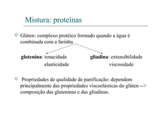 Mistura: proteínas
 Glúten: complexo protéico formado quando a água é
combinada com a farinha
glutenina: tenacidade gliadina: extensibilidade
elasticidade viscosidade
 Propriedades de qualidade de panificação: dependem
principalmente das propriedades viscoelásticas do glúten -->
composição das gluteninas e das gliadinas.
 