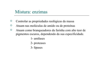 Mistura: enzimas
 Controlar as propriedades reológicas da massa
 Atuam nas moléculas de amido ou de proteínas
 Atuam como branqueadores da farinha com alto teor de
pigmentos escuros, dependendo da sua especificidade.
1- amilases
2- proteases
3- lipases
 