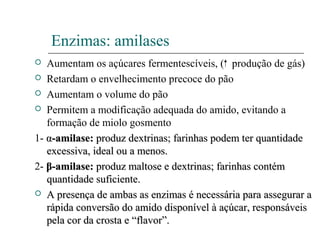 Enzimas: amilases
 Aumentam os açúcares fermentescíveis, ( produção de gás)
 Retardam o envelhecimento precoce do pão
 Aumentam o volume do pão
 Permitem a modificação adequada do amido, evitando a
formação de miolo gosmento
1- αα-amilase:-amilase: produz dextrinas; farinhas podem ter quantidadeproduz dextrinas; farinhas podem ter quantidade
excessiva, ideal ou a menos.excessiva, ideal ou a menos.
2- ββ-amilase:-amilase: produz maltose e dextrinas; farinhas contémproduz maltose e dextrinas; farinhas contém
quantidade suficiente.quantidade suficiente.
 A presença de ambas as enzimas é necessária para assegurar aA presença de ambas as enzimas é necessária para assegurar a
rápida conversão do amido disponível à açúcar, responsáveisrápida conversão do amido disponível à açúcar, responsáveis
pela cor da crosta e “flavor”.pela cor da crosta e “flavor”.
 