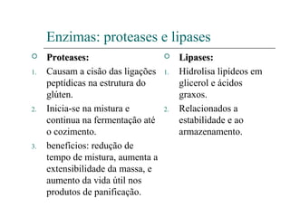 Enzimas: proteases e lipases
 Proteases:Proteases:
1. Causam a cisão das ligações
peptídicas na estrutura do
glúten.
2. Inicia-se na mistura e
continua na fermentação até
o cozimento.
3. benefícios: redução de
tempo de mistura, aumenta a
extensibilidade da massa, e
aumento da vida útil nos
produtos de panificação.
 Lipases:Lipases:
1. Hidrolisa lipídeos em
glicerol e ácidos
graxos.
2. Relacionados a
estabilidade e ao
armazenamento.
 