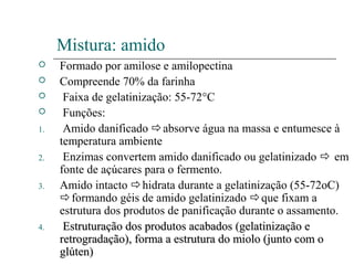 Mistura: amido
 Formado por amilose e amilopectina
 Compreende 70% da farinha
 Faixa de gelatinização: 55-72°C
 Funções:
1. Amido danificado absorve água na massa e entumesce à
temperatura ambiente
2. Enzimas convertem amido danificado ou gelatinizado  em
fonte de açúcares para o fermento.
3. Amido intacto hidrata durante a gelatinização (55-72oC)
formando géis de amido gelatinizado que fixam a
estrutura dos produtos de panificação durante o assamento.
4. Estruturação dos produtos acabadosEstruturação dos produtos acabados (gelatinização e(gelatinização e
retrogradação), forma a estrutura do miolo (junto com oretrogradação), forma a estrutura do miolo (junto com o
glúten)glúten)
 