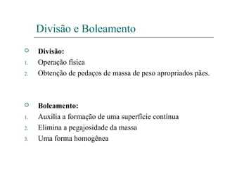 Divisão e Boleamento
 Divisão:
1. Operação física
2. Obtenção de pedaços de massa de peso apropriados pães.
 Boleamento:
1. Auxilia a formação de uma superfície contínua
2. Elimina a pegajosidade da massa
3. Uma forma homogênea
 