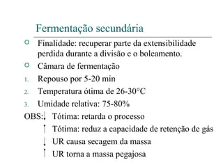 Fermentação secundária
 Finalidade: recuperar parte da extensibilidade
perdida durante a divisão e o boleamento.
 Câmara de fermentação
1. Repouso por 5-20 min
2. Temperatura ótima de 26-30°C
3. Umidade relativa: 75-80%
OBS: Tótima: retarda o processo
Tótima: reduz a capacidade de retenção de gás
UR causa secagem da massa
UR torna a massa pegajosa
 