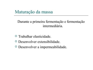 Maturação da massa
Durante a primeira fermentação e fermentação
intermediária.
 Trabalhar elasticidade.
 Desenvolver extensibilidade.
 Desenvolver a impermeabilidade.
 