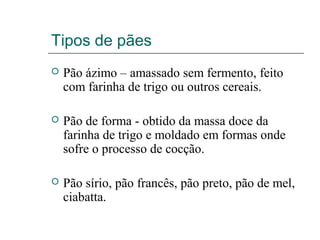 Tipos de pães
 Pão ázimo – amassado sem fermento, feito
com farinha de trigo ou outros cereais.
 Pão de forma - obtido da massa doce da
farinha de trigo e moldado em formas onde
sofre o processo de cocção.
 Pão sírio, pão francês, pão preto, pão de mel,
ciabatta.
 
