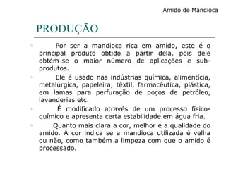 PRODUÇÃO
o Por ser a mandioca rica em amido, este é o
principal produto obtido a partir dela, pois dele
obtém-se o maior número de aplicações e sub-
produtos.
o Ele é usado nas indústrias química, alimentícia,
metalúrgica, papeleira, têxtil, farmacêutica, plástica,
em lamas para perfuração de poços de petróleo,
lavanderias etc.
o É modificado através de um processo físico-
químico e apresenta certa estabilidade em água fria.
o Quanto mais clara a cor, melhor é a qualidade do
amido. A cor indica se a mandioca utilizada é velha
ou não, como também a limpeza com que o amido é
processado.
Amido de Mandioca
 