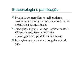 Biotecnologia e panificação
 Produção de ingredientes melhoradores,
enzimas e fermentos que adicionados à massa
melhoram a sua qualidade.
 Aspergillus niger, A. oryzae, Bacillus subtilis,
Rhizophus spp, Mucor rouxii são
microorganismos produtores da amilase.
 Inovações que permitem o congelamento do
pão.
 