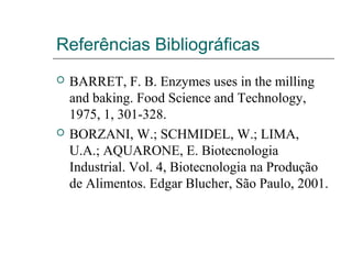 Referências Bibliográficas
 BARRET, F. B. Enzymes uses in the milling
and baking. Food Science and Technology,
1975, 1, 301-328.
 BORZANI, W.; SCHMIDEL, W.; LIMA,
U.A.; AQUARONE, E. Biotecnologia
Industrial. Vol. 4, Biotecnologia na Produção
de Alimentos. Edgar Blucher, São Paulo, 2001.
 